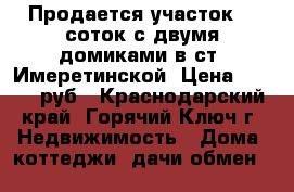 Продается участок 26 соток с двумя домиками в ст. Имеретинской. Цена 7500000 руб - Краснодарский край, Горячий Ключ г. Недвижимость » Дома, коттеджи, дачи обмен   
